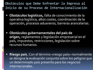  Obstáculos logísticos, falta de conocimiento de la
operativa logística, altos costes, coordinación de la
operación, procesos aduaneros, barreras arancelarias.
 Obstáculos gubernamentales del país de
origen, reglamentos y legislación empresarial en el
país, impuestos, restricciones, legislación sobre
recursos humanos.
 Riesgo país. Con el término «riesgo país» normalmente
se designa la evaluación conjunta sobre los peligros que
un determinado país presenta para los negocios
internacionales.
Obstáculos que Debe Enfrentar la Empresa al
Inicio de su Proceso de Internacionalización
 