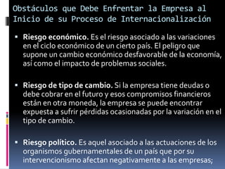  Riesgo económico. Es el riesgo asociado a las variaciones
en el ciclo económico de un cierto país. El peligro que
supone un cambio económico desfavorable de la economía,
así como el impacto de problemas sociales.
 Riesgo de tipo de cambio. Si la empresa tiene deudas o
debe cobrar en el futuro y esos compromisos financieros
están en otra moneda, la empresa se puede encontrar
expuesta a sufrir pérdidas ocasionadas por la variación en el
tipo de cambio.
 Riesgo político. Es aquel asociado a las actuaciones de los
organismos gubernamentales de un país que por su
intervencionismo afectan negativamente a las empresas;
Obstáculos que Debe Enfrentar la Empresa al
Inicio de su Proceso de Internacionalización
 