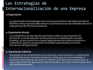 1) Exportación
La exportación es la estrategia más común para penetrar mercados extranjeros.
Podemos indicar que esta alternativa es el primer paso que las entidades dan en el
largo proceso de internacionalización.
a. Exportación directa
La característica de este tipo de exportación radica en que la gestión de
promoción y comercialización de los productos es realizada por la propia
empresa, ya sea a través de su propio departamento de comercio exterior o
mediante la creación conjunta de una entidad especializada en el tema
(Consorcios de Exportación).
b. Exportación indirecta
la empresa no se compromete en las tareas de comercialización y marketing de
sus productos en los mercados de destino, tareas que son encomendadas a
empresas intermediarias de comercio exterior. Esta alternativa proporciona un
bajo control sobre las operaciones internacionales y un menor conocimiento de la
actividad internacional.
Las Estrategias de
Internacionalización de una Empresa
 