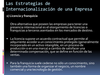 2) Licencia y franquicia
Otra alternativa que poseen las empresas para tener una
presencia internacional es el otorgamiento de licencias o
franquicias a terceros asentados en los mercados de destino.
 La licencia supone un acuerdo contractual que permite al
adquiriente acceder a un conocimiento protegido (generalmente
incorporado en un activo intangible, en un proceso de
producción o en una marca) a cambio de satisfacer una
determinada compensación, que se define en función de las
ventas.
 Para la franquicia suele cederse no sólo un conocimiento, sino
también una forma de organizar el negocio, un nombre
comercial y una tecnología de gestión.
Las Estrategias de
Internacionalización de una Empresa
 