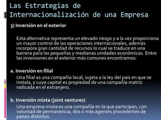 3) Inversión en el exterior
Esta alternativa representa un elevado riesgo y a la vez proporciona
un mayor control de las operaciones internacionales, además
incorpora gran cantidad de recursos lo cual se traduce en una
barrera para las pequeñas y medianas unidades económicas. Entre
las inversiones en el exterior más comunes encontramos:
a. Inversión en filial
Una filial es una compañía local, sujeta a la ley del país en que se
instala, y cuyo capital es propiedad de una compañía matriz
radicada en el extranjero.
b. Inversión mixta (joint ventures)
Una empresa mixta es una compañía en la que participan, con
voluntad de permanencia, dos o más agentes procedentes de
países distintos.
Las Estrategias de
Internacionalización de una Empresa
 