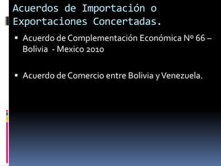  Acuerdo de Complementación Económica Nº 66 –
Bolivia - Mexico 2010
 Acuerdo de Comercio entre Bolivia yVenezuela.
Acuerdos de Importación o
Exportaciones Concertadas.
 