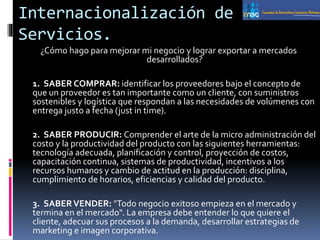 Internacionalización de
Servicios.
¿Cómo hago para mejorar mi negocio y lograr exportar a mercados
desarrollados?
1. SABER COMPRAR: identificar los proveedores bajo el concepto de
que un proveedor es tan importante como un cliente, con suministros
sostenibles y logística que respondan a las necesidades de volúmenes con
entrega justo a fecha (just in time).
2. SABER PRODUCIR: Comprender el arte de la micro administración del
costo y la productividad del producto con las siguientes herramientas:
tecnología adecuada, planificación y control, proyección de costos,
capacitación continua, sistemas de productividad, incentivos a los
recursos humanos y cambio de actitud en la producción: disciplina,
cumplimiento de horarios, eficiencias y calidad del producto.
3. SABERVENDER: "Todo negocio exitoso empieza en el mercado y
termina en el mercado". La empresa debe entender lo que quiere el
cliente, adecuar sus procesos a la demanda, desarrollar estrategias de
marketing e imagen corporativa.
 