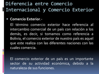  Comercio Exterior.-
El término comercio exterior hace referencia al
intercambio comercial de un país con relación a los
demás, es decir, si tomamos como referencia a
Bolivia, el comercio exterior de nuestro país es aquel
que este realiza con las diferentes naciones con las
cuales comercia.
El comercio exterior de un país es un importante
sector de su actividad económica, debido a la
naturaleza de sus funciones.
Diferencia entre Comercio
Internacional y Comercio Exterior
 