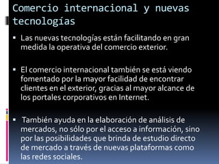  Las nuevas tecnologías están facilitando en gran
medida la operativa del comercio exterior.
 El comercio internacional también se está viendo
fomentado por la mayor facilidad de encontrar
clientes en el exterior, gracias al mayor alcance de
los portales corporativos en Internet.
 También ayuda en la elaboración de análisis de
mercados, no sólo por el acceso a información, sino
por las posibilidades que brinda de estudio directo
de mercado a través de nuevas plataformas como
las redes sociales.
Comercio internacional y nuevas
tecnologías
 