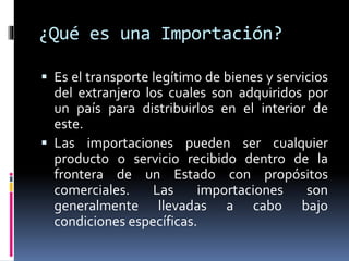 ¿Qué es una Importación?
 Es el transporte legítimo de bienes y servicios
del extranjero los cuales son adquiridos por
un país para distribuirlos en el interior de
este.
 Las importaciones pueden ser cualquier
producto o servicio recibido dentro de la
frontera de un Estado con propósitos
comerciales. Las importaciones son
generalmente llevadas a cabo bajo
condiciones específicas.
 