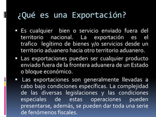 ¿Qué es una Exportación?
 Es cualquier bien o servicio enviado fuera del
territorio nacional. La exportación es el
trafico legítimo de bienes y/o servicios desde un
territorio aduanero hacia otro territorio aduanero.
 Las exportaciones pueden ser cualquier producto
enviado fuera de la frontera aduanera de un Estado
o bloque económico.
 Las exportaciones son generalmente llevadas a
cabo bajo condiciones específicas. La complejidad
de las diversas legislaciones y las condiciones
especiales de estas operaciones pueden
presentarse, además, se pueden dar toda una serie
de fenómenos fiscales.
 