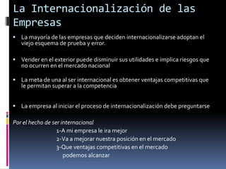  La mayoría de las empresas que deciden internacionalizarse adoptan el
viejo esquema de prueba y error.
 Vender en el exterior puede disminuir sus utilidades e implica riesgos que
no ocurren en el mercado nacional
 La meta de una al ser internacional es obtener ventajas competitivas que
le permitan superar a la competencia
 La empresa al iniciar el proceso de internacionalización debe preguntarse
Por el hecho de ser internacional
1-A mi empresa le ira mejor
2-Va a mejorar nuestra posición en el mercado
3-Que ventajas competitivas en el mercado
podemos alcanzar
La Internacionalización de las
Empresas
 