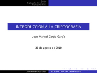 Outline
Criptograf´ıa: Introducci´on
Criptograf´ıa cl´asica
INTRODUCCION A LA CRIPTOGRAFIA
Juan Manuel Garc´ıa Garc´ıa
26 de agosto de 2010
Juan Manuel Garc´ıa Garc´ıa INTRODUCCION A LA CRIPTOGRAFIA
 