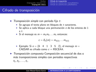 Outline
Criptograf´ıa: Introducci´on
Criptograf´ıa cl´asica
Cifrado de trasposici´on
Cifrado de substituci´on monoalfab´etica
Cifrado de substituci´on polialfab´etica
Cifrado de transposici´on
Transposici´on simple con per´ıodo ﬁjo t:
Se agrupa el texto plano en bloques de t caracteres.
Se aplica a cada bloque una permutaci´on e de los enteros de 1
a t.
Si el mensaje es m = m1m2 . . . mt entonces:
c = Ee(m) = me(1) . . . me(t)
Ejemplo: Si e = 6 4 1 3 5 2 , el mensaje m =
CAESAR es cifrado como c = RSCEAA.
Transposici´on compuesta Composici´on secuencial de dos o
m´as transposiciones simples con periodos respectivos
t1, t2, . . . , ti .
Juan Manuel Garc´ıa Garc´ıa INTRODUCCION A LA CRIPTOGRAFIA
 
