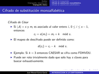 Outline
Criptograf´ıa: Introducci´on
Criptograf´ıa cl´asica
Cifrado de trasposici´on
Cifrado de substituci´on monoalfab´etica
Cifrado de substituci´on polialfab´etica
Cifrado de substituci´on monoalfab´etica
Cifrado de C´esar
Si |A| = s y mi es asociado al valor entero i, 0 ≤ i ≤ s − 1,
entonces
ci = e(mi ) = mi + k m´od s.
El mapeo de descifrado puede ser deﬁnido como:
d(ci ) = ci − k m´od s.
Ejemplo: Si k = 3 entonces CAESAR se cifra como FDHVDU.
Puede ser roto trivialmente dado que solo hay s claves para
buscar exhaustivamente.
Juan Manuel Garc´ıa Garc´ıa INTRODUCCION A LA CRIPTOGRAFIA
 