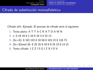 Outline
Criptograf´ıa: Introducci´on
Criptograf´ıa cl´asica
Cifrado de trasposici´on
Cifrado de substituci´on monoalfab´etica
Cifrado de substituci´on polialfab´etica
Cifrado de substituci´on monoalfab´etica
Cifrado aﬁn: Ejemplo. El proceso de cifrado ser´ıa el siguiente:
1. Texto plano: A T T A C K A T D A W N
2. x: 0 19 19 0 2 10 0 19 3 0 22 13
3. (5x+8): 8 103 103 8 18 58 8 103 23 8 118 73
4. (5x+8)mod 26: 8 25 25 8 18 6 8 25 23 8 14 21
5. Texto cifrado: I Z Z I S G I Z X I O V
Juan Manuel Garc´ıa Garc´ıa INTRODUCCION A LA CRIPTOGRAFIA
 