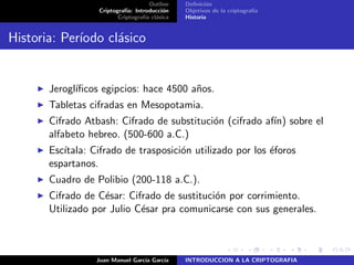 Outline
Criptograf´ıa: Introducci´on
Criptograf´ıa cl´asica
Deﬁnici´on
Objetivos de la criptograf´ıa
Historia
Historia: Per´ıodo cl´asico
Jerogl´ıﬁcos egipcios: hace 4500 a˜nos.
Tabletas cifradas en Mesopotamia.
Cifrado Atbash: Cifrado de substituci´on (cifrado af´ın) sobre el
alfabeto hebreo. (500-600 a.C.)
Esc´ıtala: Cifrado de trasposici´on utilizado por los ´eforos
espartanos.
Cuadro de Polibio (200-118 a.C.).
Cifrado de C´esar: Cifrado de sustituci´on por corrimiento.
Utilizado por Julio C´esar pra comunicarse con sus generales.
Juan Manuel Garc´ıa Garc´ıa INTRODUCCION A LA CRIPTOGRAFIA
 