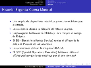 Outline
Criptograf´ıa: Introducci´on
Criptograf´ıa cl´asica
Deﬁnici´on
Objetivos de la criptograf´ıa
Historia
Historia: Segunda Guerra Mundial
Uso amplio de dispositivos mec´anicos y electromec´anicos para
el cifrado.
Los alemanes utilizan la m´aquina de rotores Enigma.
Criptologistas brit´anicos en Bletchley Park rompen el c´odigo
de Enigma.
El SIS (Signals Intelligence Service) rompe el cifrado de la
m´aquina P´urpura de los japoneses.
Los americanos utilizan la m´aquina SIGABA.
El SOE (Special Operations Executive) brit´anico utiliza el
cifrado po´etico que luego sustituye por el one-time pad.
Juan Manuel Garc´ıa Garc´ıa INTRODUCCION A LA CRIPTOGRAFIA
 