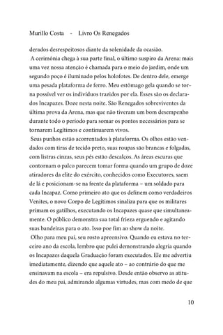 Murillo Costa - Livro Os Renegados
derados desrespeitosos diante da solenidade da ocasião.
A cerimônia chega à sua parte final, o último suspiro da Arena: mais
uma vez nossa atenção é chamada para o meio do jardim, onde um
segundo poço é iluminado pelos holofotes. De dentro dele, emerge
uma pesada plataforma de ferro. Meu estômago gela quando se tor-
na possível ver os indivíduos trazidos por ela. Esses são os declara-
dos Incapazes. Doze nesta noite. São Renegados sobreviventes da
última prova da Arena, mas que não tiveram um bom desempenho
durante todo o período para somar os pontos necessários para se
tornarem Legítimos e continuarem vivos.
Seus punhos estão acorrentados à plataforma. Os olhos estão ven-
dados com tiras de tecido preto, suas roupas são brancas e folgadas,
com listras cinzas, seus pés estão descalços. As áreas escuras que
contornam o palco parecem tomar forma quando um grupo de doze
atiradores da elite do exército, conhecidos como Executores, saem
de lá e posicionam-se na frente da plataforma – um soldado para
cada Incapaz. Como primeiro ato que os definem como verdadeiros
Venites, o novo Corpo de Legítimos sinaliza para que os militares
primam os gatilhos, executando os Incapazes quase que simultanea-
mente. O público demonstra sua total frieza erguendo e agitando
suas bandeiras para o ato. Isso poe fim ao show da noite.
Olho para meu pai, seu rosto apreensivo. Quando eu estava no ter-
ceiro ano da escola, lembro que pulei demonstrando alegria quando
os Incapazes daquela Graduação foram executados. Ele me advertiu
imediatamente, dizendo que aquele ato – ao contrário do que me
ensinavam na escola – era repulsivo. Desde então observo as atitu-
des do meu pai, admirando algumas virtudes, mas com medo de que
10
 
