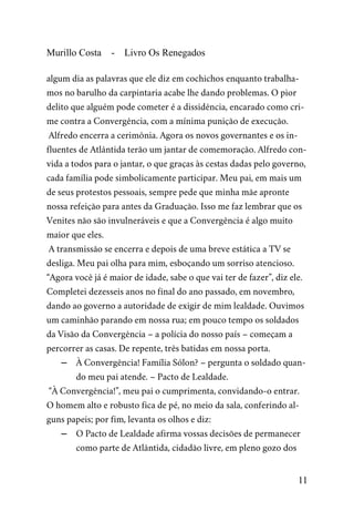 Murillo Costa - Livro Os Renegados
algum dia as palavras que ele diz em cochichos enquanto trabalha-
mos no barulho da carpintaria acabe lhe dando problemas. O pior
delito que alguém pode cometer é a dissidência, encarado como cri-
me contra a Convergência, com a mínima punição de execução.
Alfredo encerra a cerimônia. Agora os novos governantes e os in-
fluentes de Atlântida terão um jantar de comemoração. Alfredo con-
vida a todos para o jantar, o que graças às cestas dadas pelo governo,
cada família pode simbolicamente participar. Meu pai, em mais um
de seus protestos pessoais, sempre pede que minha mãe apronte
nossa refeição para antes da Graduação. Isso me faz lembrar que os
Venites não são invulneráveis e que a Convergência é algo muito
maior que eles.
A transmissão se encerra e depois de uma breve estática a TV se
desliga. Meu pai olha para mim, esboçando um sorriso atencioso.
“Agora você já é maior de idade, sabe o que vai ter de fazer”, diz ele.
Completei dezesseis anos no final do ano passado, em novembro,
dando ao governo a autoridade de exigir de mim lealdade. Ouvimos
um caminhão parando em nossa rua; em pouco tempo os soldados
da Visão da Convergência – a polícia do nosso país – começam a
percorrer as casas. De repente, três batidas em nossa porta.
– À Convergência! Família Sólon? – pergunta o soldado quan-
do meu pai atende. – Pacto de Lealdade.
“À Convergência!”, meu pai o cumprimenta, convidando-o entrar.
O homem alto e robusto fica de pé, no meio da sala, conferindo al-
guns papeis; por fim, levanta os olhos e diz:
– O Pacto de Lealdade afirma vossas decisões de permanecer
como parte de Atlântida, cidadão livre, em pleno gozo dos
11
 