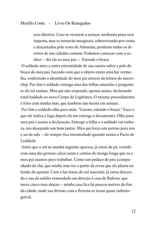 Murillo Costa - Livro Os Renegados
seus direitos. Caso se recusem a assinar, nenhuma pena será
imposta, mas se tornarão marginais, sobrevivendo por conta
e descartados pelo resto de Atlântida; perderão todos os di-
reitos de um cidadão comum. Podemos começar com o se-
nhor – diz ele ao meu pai. – Estende o braço.
O soldado mira a outra extremidade de sua caneta sobre a pele do
braço do meu pai, fazendo com que o objeto emita uma luz verme-
lha, conferindo a identidade do meu pai através da leitura do micro-
chip. Por fim o soldado entrega uma das folhas amarelas e pergunta
se ele irá assinar. Meu pai não responde, apenas assina, declarando
total lealdade ao novo Corpo de Legítimos. O mesmo procedimento
é feito com minha mãe, que também não hesita em assinar.
Por fim o soldado olha para mim. “Garoto, estende o braço.” Faço o
que ele indica e logo depois ele me entrega o documento. Olho para
meu pai e assino a declaração. Entrego a folha e o soldado vai embo-
ra, nos desejando um bom jantar. Meu pai força um sorriso para nós
e sai da sala – ele sempre fica incomodado quando assina o Pacto de
Lealdade.
Antes que o sol na manhã seguinte apareça, já estou de pé, vestido
com uma das grossas calças jeans e camisa de manga longa que eu e
meu pai usamos para trabalhar. Como um pedaço de pão acompa-
nhado de chá, que minha mãe fez a partir de ervas que ela planta no
fundo do quintal. Com a luz tênue do sol nascente, já estou descen-
do a rua de asfalto remendado em direção à casa de Rubens, que
mora cinco ruas abaixo – minha casa fica há poucos metros do fim
da cidade, onde sua divisão com a floresta se torna quase indistin-
guível.
12
 