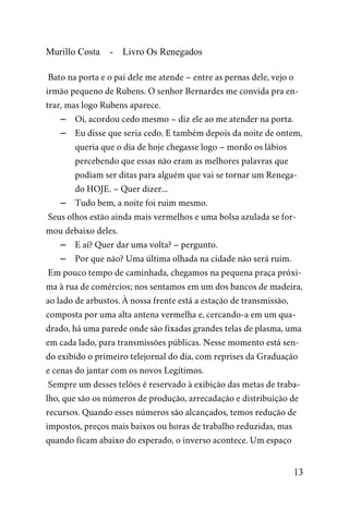 Murillo Costa - Livro Os Renegados
Bato na porta e o pai dele me atende – entre as pernas dele, vejo o
irmão pequeno de Rubens. O senhor Bernardes me convida pra en-
trar, mas logo Rubens aparece.
– Oi, acordou cedo mesmo – diz ele ao me atender na porta.
– Eu disse que seria cedo. E também depois da noite de ontem,
queria que o dia de hoje chegasse logo – mordo os lábios
percebendo que essas não eram as melhores palavras que
podiam ser ditas para alguém que vai se tornar um Renega-
do HOJE. – Quer dizer...
– Tudo bem, a noite foi ruim mesmo.
Seus olhos estão ainda mais vermelhos e uma bolsa azulada se for-
mou debaixo deles.
– E aí? Quer dar uma volta? – pergunto.
– Por que não? Uma última olhada na cidade não será ruim.
Em pouco tempo de caminhada, chegamos na pequena praça próxi-
ma à rua de comércios; nos sentamos em um dos bancos de madeira,
ao lado de arbustos. À nossa frente está a estação de transmissão,
composta por uma alta antena vermelha e, cercando-a em um qua-
drado, há uma parede onde são fixadas grandes telas de plasma, uma
em cada lado, para transmissões públicas. Nesse momento está sen-
do exibido o primeiro telejornal do dia, com reprises da Graduação
e cenas do jantar com os novos Legítimos.
Sempre um desses telões é reservado à exibição das metas de traba-
lho, que são os números de produção, arrecadação e distribuição de
recursos. Quando esses números são alcançados, temos redução de
impostos, preços mais baixos ou horas de trabalho reduzidas, mas
quando ficam abaixo do esperado, o inverso acontece. Um espaço
13
 