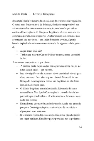 Murillo Costa - Livro Os Renegados
dessa tela é sempre reservada ao catálogo de criminosos procurados.
O rosto mais frequente é o de Belsazar, dissidente responsável por
vários atentados violentos contra a nação, condenado por crime
contra a Convergência. O Corpo de Legítimos oferece uma alta re-
compensa por ele, vivo ou morto. Os ataques não são comuns, mas
acontecem vez por outra – um incêndio numa lavoura, alguma
bomba explodindo numa rua movimentada de alguma cidade gran-
de.
– A que horas você vai?
– Tenho que estar no Centro Militar às nove, nosso voo sairá
às dez.
A conversa para, não sei o que dizer.
– A melhor parte é que só eles conseguiram ontem. Sós os Ve-
nites saíram vivos – diz Rubens.
– Isso não significa nada. A Arena não é previsível, não dá para
dizer quem vai ficar vivo e quem não vai. Meu avô foi um
Renegado e conseguiu se tornar um Legítimo, se não fosse
isso, eu não estaria aqui.
– O último Legítimo em minha família foi um tio distante,
nem sei bem. Mas é pela Convergência... o todo é mais im-
portante que o indivíduo – ele cita uma frase fielmente ensi-
nada nas escolas.
– É uma honra que não deixa de dar medo. Ainda não entendo
porque a Convergência precisa desse tipo de sacrifício –
digo quase num sussurro.
– Já tentamos responder essas questões antes e não chegamos
em lugar nenhum. É melhor parar por aqui, nós já podemos
14
 