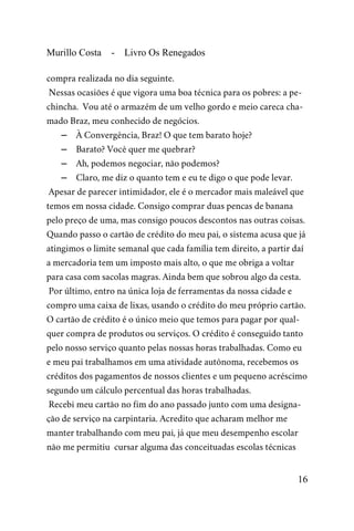 Murillo Costa - Livro Os Renegados
compra realizada no dia seguinte.
Nessas ocasiões é que vigora uma boa técnica para os pobres: a pe-
chincha. Vou até o armazém de um velho gordo e meio careca cha-
mado Braz, meu conhecido de negócios.
– À Convergência, Braz! O que tem barato hoje?
– Barato? Você quer me quebrar?
– Ah, podemos negociar, não podemos?
– Claro, me diz o quanto tem e eu te digo o que pode levar.
Apesar de parecer intimidador, ele é o mercador mais maleável que
temos em nossa cidade. Consigo comprar duas pencas de banana
pelo preço de uma, mas consigo poucos descontos nas outras coisas.
Quando passo o cartão de crédito do meu pai, o sistema acusa que já
atingimos o limite semanal que cada família tem direito, a partir daí
a mercadoria tem um imposto mais alto, o que me obriga a voltar
para casa com sacolas magras. Ainda bem que sobrou algo da cesta.
Por último, entro na única loja de ferramentas da nossa cidade e
compro uma caixa de lixas, usando o crédito do meu próprio cartão.
O cartão de crédito é o único meio que temos para pagar por qual-
quer compra de produtos ou serviços. O crédito é conseguido tanto
pelo nosso serviço quanto pelas nossas horas trabalhadas. Como eu
e meu pai trabalhamos em uma atividade autônoma, recebemos os
créditos dos pagamentos de nossos clientes e um pequeno acréscimo
segundo um cálculo percentual das horas trabalhadas.
Recebi meu cartão no fim do ano passado junto com uma designa-
ção de serviço na carpintaria. Acredito que acharam melhor me
manter trabalhando com meu pai, já que meu desempenho escolar
não me permitiu cursar alguma das conceituadas escolas técnicas
16
 