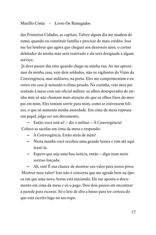 Murillo Costa - Livro Os Renegados
das Primeiras Cidades, as capitais. Talvez algum dia me mudem de
ramo, quando eu constituir família e precisar de mais crédito. Isso
me faz lembrar que agora que cheguei aos dezesseis anos, o cartão
debitador da minha mãe será reativado e ela será designada a algum
serviço.
Já deve passar das oito quando chego na minha rua. Ao me aproxi-
mar da minha casa, vejo dois soldados, não os vigilantes da Visão da
Convergência, mas militares, na porta. Eles me cumprimentam e eu
entro em casa já notando o clima pesado. Na cozinha, vejo meu pai
sentado à mesa com um oficial militar; os olhos desesperados de mi-
nha mãe só não chamam mais atenção do que os olhos fixos do meu
pai em mim. Eles tentam sorrir para mim, como se estivessem feli-
zes, o que só aumenta minha ansiedade. Em cima da mesa repousa
um papel, julgo ser um documento.
– Então você está aí! – diz o militar – À Convergência!
Coloco as sacolas em cima da mesa e respondo:
– À Convergência. Estão atrás de mim?
– Nesta manhã você recebeu uma grande honra e vim até aqui
trazê-la.
– Espero que seja uma boa notícia, então – digo num meio
sorriso forçado.
– Ah, sim! É sua chance de mostrar seu valor para nosso povo.
Mostrar meu valor? Isso não é conversa que me agrade bem na épo-
ca em que uma nova Arena está iniciando. Ele me aponta o docu-
mento em cima da mesa e eu o pego. Dou dois passos até encontrar
a parede para escorar. Só o leio de alto a baixo para ter certeza do
que está escrito logo no seu topo.
17
 