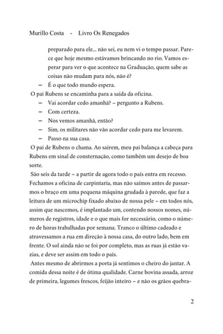 Murillo Costa - Livro Os Renegados
preparado para ele... não sei, eu nem vi o tempo passar. Pare-
ce que hoje mesmo estávamos brincando no rio. Vamos es-
perar para ver o que acontece na Graduação, quem sabe as
coisas não mudam para nós, não é?
– É o que todo mundo espera.
O pai Rubens se encaminha para a saída da oficina.
– Vai acordar cedo amanhã? – pergunto a Rubens.
– Com certeza.
– Nos vemos amanhã, então?
– Sim, os militares não vão acordar cedo para me levarem.
– Passo na sua casa.
O pai de Rubens o chama. Ao saírem, meu pai balança a cabeça para
Rubens em sinal de consternação, como também um desejo de boa
sorte.
São seis da tarde – a partir de agora todo o país entra em recesso.
Fechamos a oficina de carpintaria, mas não saímos antes de passar-
mos o braço em uma pequena máquina grudada à parede, que faz a
leitura de um microchip fixado abaixo de nossa pele – em todos nós,
assim que nascemos, é implantado um, contendo nossos nomes, nú-
meros de registros, idade e o que mais for necessário, como o núme-
ro de horas trabalhadas por semana. Tranco o último cadeado e
atravessamos a rua em direção à nossa casa, do outro lado, bem em
frente. O sol ainda não se foi por completo, mas as ruas já estão va-
zias, e deve ser assim em todo o país.
Antes mesmo de abrirmos a porta já sentimos o cheiro do jantar. A
comida dessa noite é de ótima qualidade. Carne bovina assada, arroz
de primeira, legumes frescos, feijão inteiro – e não os grãos quebra-
2
 