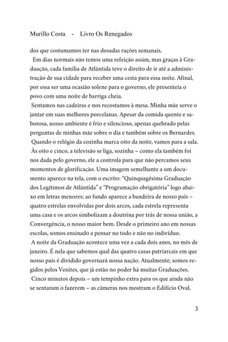 Murillo Costa - Livro Os Renegados
dos que costumamos ter nas dosadas rações semanais.
Em dias normais não temos uma refeição assim, mas graças à Gra-
duação, cada família de Atlântida teve o direito de ir até a adminis-
tração de sua cidade para receber uma cesta para essa noite. Afinal,
por essa ser uma ocasião solene para o governo, ele presenteia o
povo com uma noite de barriga cheia.
Sentamos nas cadeiras e nos recostamos à mesa. Minha mãe serve o
jantar em suas melhores porcelanas. Apesar da comida quente e sa-
borosa, nosso ambiente é frio e silencioso, apenas quebrado pelas
perguntas de minhas mãe sobre o dia e também sobre os Bernardes.
Quando o relógio da cozinha marca oito da noite, vamos para a sala.
Às oito e cinco, a televisão se liga, sozinha – como ela também foi
nos dada pelo governo, ele a controla para que não percamos seus
momentos de glorificação. Uma imagem semelhante a um docu-
mento aparece na tela, com o escrito: “Quinquagésima Graduação
dos Legítimos de Atlântida” e “Programação obrigatória” logo abai-
xo em letras menores; ao fundo aparece a bandeira de nosso país –
quatro estrelas envolvidas por dois arcos, cada estrela representa
uma casa e os arcos simbolizam a doutrina por trás de nossa união, a
Convergência, o nosso maior bem. Desde o primeiro ano em nossas
escolas, somos ensinado a pensar no todo e não no indivíduo.
A noite da Graduação acontece uma vez a cada dois anos, no mês de
janeiro. É nela que sabemos qual das quatro casas patriarcais em que
nosso país é dividido governará nossa nação. Atualmente, somos re-
gidos pelos Venites, que já estão no poder há muitas Graduações.
Cinco minutos depois – um tempinho extra para os que ainda não
se sentaram o fazerem – as câmeras nos mostram o Edifício Oval,
3
 
