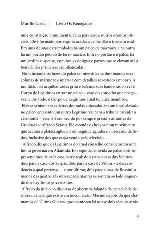 Murillo Costa - Livro Os Renegados
uma construção monumental, feita para esse e outros eventos ofi-
ciais. Ele é formado por arquibancadas que lhe dão o formato oval.
Em uma de suas extremidades há um palco de mármore e na outra
há um portão pesado de ferro maciço. Entre o portão e o palco, há
um jardim suspenso, com fontes de água e partes que se elevam até a
beirada das primeiras arquibancadas.
Num instante, as luzes do palco se intensificam, iluminando suas
colunas de mármore e interior com detalhes revestidos em ouro. A
multidão nas arquibancadas grita e balança suas bandeiras ao ver o
Corpo de Legítimos entrar no palco – esse é o conselho que nos go-
verna. Ao todo, o Corpo de Legítimos atual tem dez membros.
Eles se sentam em cadeiras douradas colocadas em um local elevado
no palco, enquanto um outro Legítimo vai para a tribuna presidir a
cerimônia – esse já é conhecido por sempre presidir as noites de
Graduação: Alfredo Serato. Ele estende os braços num movimento
que acalma a plateia agitada e em seguida agradece a presença de to-
dos, inclusive dos que estão vendo pela televisão.
Alfredo diz que os Legítimos do atual conselho consideraram uma
honra governarem Atlântida. Em seguida, convida ao palco dois re-
presentantes de cada casa patriarcal: dois para a casa dos Venites,
dois para a casa dos Serpas, dois para a casa de Villon – a descen-
dência à qual pertenço – e por último, dois para a casa de Rossini, a
menor das quatro. Os oito representantes se sentam ao lado esquer-
do dos Legítimos governantes.
Alfredo dá início ao discurso de abertura, falando da capacidade de
sobrevivência que existe em nossa nação. Mesmo depois do que cha-
mamos de Última Guerra, que aconteceu há quase dois séculos atrás,
4
 