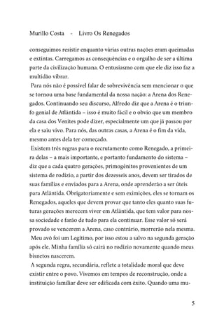 Murillo Costa - Livro Os Renegados
conseguimos resistir enquanto várias outras nações eram queimadas
e extintas. Carregamos as consequências e o orgulho de ser a última
parte da civilização humana. O entusiasmo com que ele diz isso faz a
multidão vibrar.
Para nós não é possível falar de sobrevivência sem mencionar o que
se tornou uma base fundamental da nossa nação: a Arena dos Rene-
gados. Continuando seu discurso, Alfredo diz que a Arena é o triun-
fo genial de Atlântida – isso é muito fácil e o obvio que um membro
da casa dos Venites pode dizer, especialmente um que já passou por
ela e saiu vivo. Para nós, das outras casas, a Arena é o fim da vida,
mesmo antes dela ter começado.
Existem três regras para o recrutamento como Renegado, a primei-
ra delas – a mais importante, e portanto fundamento do sistema –
diz que a cada quatro gerações, primogênitos provenientes de um
sistema de rodízio, a partir dos dezesseis anos, devem ser tirados de
suas famílias e enviados para a Arena, onde aprenderão a ser úteis
para Atlântida. Obrigatoriamente e sem eximições, eles se tornam os
Renegados, aqueles que devem provar que tanto eles quanto suas fu-
turas gerações merecem viver em Atlântida, que tem valor para nos-
sa sociedade e farão de tudo para ela continuar. Esse valor só será
provado se vencerem a Arena, caso contrário, morrerão nela mesma.
Meu avô foi um Legítimo, por isso estou a salvo na segunda geração
após ele. Minha família só cairá no rodízio novamente quando meus
bisnetos nascerem.
A segunda regra, secundária, reflete a totalidade moral que deve
existir entre o povo. Vivemos em tempos de reconstrução, onde a
instituição familiar deve ser edificada com êxito. Quando uma mu-
5
 