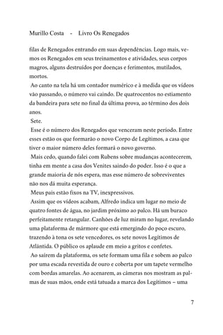 Murillo Costa - Livro Os Renegados
filas de Renegados entrando em suas dependências. Logo mais, ve-
mos os Renegados em seus treinamentos e atividades, seus corpos
magros, alguns destruídos por doenças e ferimentos, mutilados,
mortos.
Ao canto na tela há um contador numérico e à medida que os vídeos
vão passando, o número vai caindo. De quatrocentos no estiamento
da bandeira para sete no final da última prova, ao término dos dois
anos.
Sete.
Esse é o número dos Renegados que venceram neste período. Entre
esses estão os que formarão o novo Corpo de Legítimos, a casa que
tiver o maior número deles formará o novo governo.
Mais cedo, quando falei com Rubens sobre mudanças acontecerem,
tinha em mente a casa dos Venites saindo do poder. Isso é o que a
grande maioria de nós espera, mas esse número de sobreviventes
não nos dá muita esperança.
Meus pais estão fixos na TV, inexpressivos.
Assim que os vídeos acabam, Alfredo indica um lugar no meio de
quatro fontes de água, no jardim próximo ao palco. Há um buraco
perfeitamente retangular. Canhões de luz miram no lugar, revelando
uma plataforma de mármore que está emergindo do poço escuro,
trazendo à tona os sete vencedores, os sete novos Legítimos de
Atlântida. O público os aplaude em meio a gritos e confetes.
Ao saírem da plataforma, os sete formam uma fila e sobem ao palco
por uma escada revestida de ouro e coberta por um tapete vermelho
com bordas amarelas. Ao acenarem, as câmeras nos mostram as pal-
mas de suas mãos, onde está tatuada a marca dos Legítimos – uma
7
 
