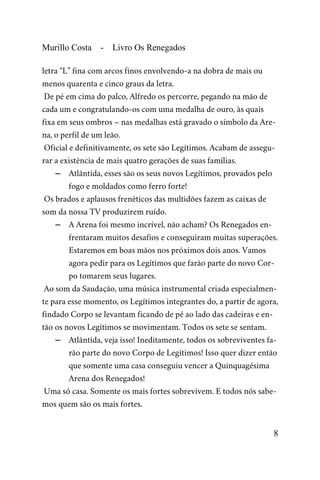 Murillo Costa - Livro Os Renegados
letra “L” fina com arcos finos envolvendo-a na dobra de mais ou
menos quarenta e cinco graus da letra.
De pé em cima do palco, Alfredo os percorre, pegando na mão de
cada um e congratulando-os com uma medalha de ouro, às quais
fixa em seus ombros – nas medalhas está gravado o símbolo da Are-
na, o perfil de um leão.
Oficial e definitivamente, os sete são Legítimos. Acabam de assegu-
rar a existência de mais quatro gerações de suas famílias.
– Atlântida, esses são os seus novos Legítimos, provados pelo
fogo e moldados como ferro forte!
Os brados e aplausos frenéticos das multidões fazem as caixas de
som da nossa TV produzirem ruído.
– A Arena foi mesmo incrível, não acham? Os Renegados en-
frentaram muitos desafios e conseguiram muitas superações.
Estaremos em boas mãos nos próximos dois anos. Vamos
agora pedir para os Legítimos que farão parte do novo Cor-
po tomarem seus lugares.
Ao som da Saudação, uma música instrumental criada especialmen-
te para esse momento, os Legítimos integrantes do, a partir de agora,
findado Corpo se levantam ficando de pé ao lado das cadeiras e en-
tão os novos Legítimos se movimentam. Todos os sete se sentam.
– Atlântida, veja isso! Ineditamente, todos os sobreviventes fa-
rão parte do novo Corpo de Legítimos! Isso quer dizer então
que somente uma casa conseguiu vencer a Quinquagésima
Arena dos Renegados!
Uma só casa. Somente os mais fortes sobrevivem. E todos nós sabe-
mos quem são os mais fortes.
8
 