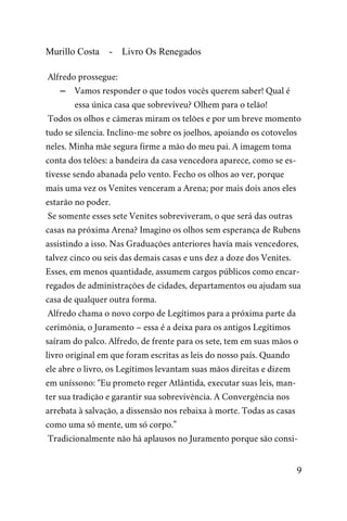 Murillo Costa - Livro Os Renegados
Alfredo prossegue:
– Vamos responder o que todos vocês querem saber! Qual é
essa única casa que sobreviveu? Olhem para o telão!
Todos os olhos e câmeras miram os telões e por um breve momento
tudo se silencia. Inclino-me sobre os joelhos, apoiando os cotovelos
neles. Minha mãe segura firme a mão do meu pai. A imagem toma
conta dos telões: a bandeira da casa vencedora aparece, como se es-
tivesse sendo abanada pelo vento. Fecho os olhos ao ver, porque
mais uma vez os Venites venceram a Arena; por mais dois anos eles
estarão no poder.
Se somente esses sete Venites sobreviveram, o que será das outras
casas na próxima Arena? Imagino os olhos sem esperança de Rubens
assistindo a isso. Nas Graduações anteriores havia mais vencedores,
talvez cinco ou seis das demais casas e uns dez a doze dos Venites.
Esses, em menos quantidade, assumem cargos públicos como encar-
regados de administrações de cidades, departamentos ou ajudam sua
casa de qualquer outra forma.
Alfredo chama o novo corpo de Legítimos para a próxima parte da
cerimônia, o Juramento – essa é a deixa para os antigos Legítimos
saíram do palco. Alfredo, de frente para os sete, tem em suas mãos o
livro original em que foram escritas as leis do nosso país. Quando
ele abre o livro, os Legítimos levantam suas mãos direitas e dizem
em uníssono: “Eu prometo reger Atlântida, executar suas leis, man-
ter sua tradição e garantir sua sobrevivência. A Convergência nos
arrebata à salvação, a dissensão nos rebaixa à morte. Todas as casas
como uma só mente, um só corpo.”
Tradicionalmente não há aplausos no Juramento porque são consi-
9
 