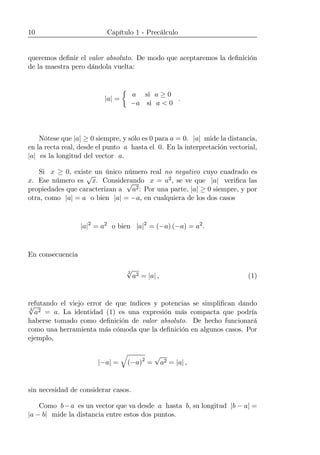 10 Capítulo 1 - Precálculo
queremos deﬁnir el valor absoluto. De modo que aceptaremos la deﬁnición
de la maestra pero dándola vuelta:
|a| =
½
a si a ≥ 0
−a si a < 0
.
Nótese que |a| ≥ 0 siempre, y sólo es 0 para a = 0. |a| mide la distancia,
en la recta real, desde el punto a hasta el 0. En la interpretación vectorial,
|a| es la longitud del vector a.
Si x ≥ 0, existe un único número real no negativo cuyo cuadrado es
x. Ese número es
√
x. Considerando x = a2, se ve que |a| veriﬁca las
propiedades que caracterizan a
√
a2: Por una parte, |a| ≥ 0 siempre, y por
otra, como |a| = a o bien |a| = −a, en cualquiera de los dos casos
|a|2
= a2
o bien |a|2
= (−a) (−a) = a2
.
En consecuencia
2
√
a2 = |a| , (1)
refutando el viejo error de que índices y potencias se simpliﬁcan dando
2
√
a2 = a. La identidad (1) es una expresión más compacta que podría
haberse tomado como deﬁnición de valor absoluto. De hecho funcionará
como una herramienta más cómoda que la deﬁnición en algunos casos. Por
ejemplo,
|−a| =
q
(−a)2
=
√
a2 = |a| ,
sin necesidad de considerar casos.
Como b−a es un vector que va desde a hasta b, su longitud |b − a| =
|a − b| mide la distancia entre estos dos puntos.
 