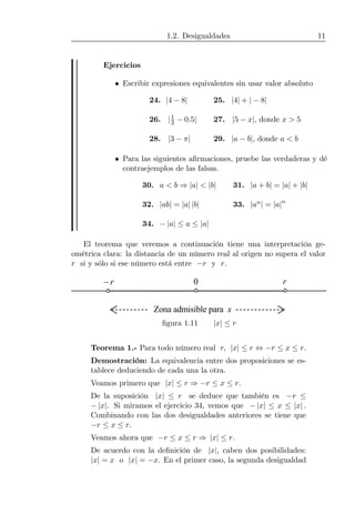 1.2. Desigualdades 11
Ejercicios
• Escribir expresiones equivalentes sin usar valor absoluto
24. |4 − 8| 25. |4| + | − 8|
26. |1
2 − 0.5| 27. |5 − x|, donde x > 5
28. |3 − π| 29. |a − b|, donde a < b
• Para las siguientes aﬁrmaciones, pruebe las verdaderas y dé
contraejemplos de las falsas.
30. a < b ⇒ |a| < |b| 31. |a + b| = |a| + |b|
32. |ab| = |a| |b| 33. |an| = |a|n
34. − |a| ≤ a ≤ |a|
El teorema que veremos a continuación tiene una interpretación ge-
ométrica clara: la distancia de un número real al origen no supera el valor
r si y sólo si ese número está entre −r y r.
r− r0
Zona admisible para x
ﬁgura 1.11 |x| ≤ r
Teorema 1.- Para todo número real r, |x| ≤ r ⇔ −r ≤ x ≤ r.
Demostración: La equivalencia entre dos proposiciones se es-
tablece deduciendo de cada una la otra.
Veamos primero que |x| ≤ r ⇒ −r ≤ x ≤ r.
De la suposición |x| ≤ r se deduce que también es −r ≤
− |x|. Si miramos el ejercicio 34, vemos que − |x| ≤ x ≤ |x| .
Combinando con las dos desigualdades anteriores se tiene que
−r ≤ x ≤ r.
Veamos ahora que −r ≤ x ≤ r ⇒ |x| ≤ r.
De acuerdo con la deﬁnición de |x|, caben dos posibilidades:
|x| = x o |x| = −x. En el primer caso, la segunda desigualdad
 