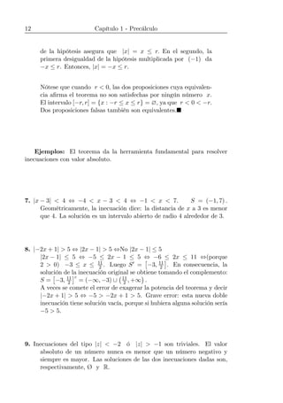12 Capítulo 1 - Precálculo
de la hipótesis asegura que |x| = x ≤ r. En el segundo, la
primera desigualdad de la hipótesis multiplicada por (−1) da
−x ≤ r. Entonces, |x| = −x ≤ r.
Nótese que cuando r < 0, las dos proposiciones cuya equivalen-
cia aﬁrma el teorema no son satisfechas por ningún número x.
El intervalo [−r, r] = {x : −r ≤ x ≤ r} = ∅, ya que r < 0 < −r.
Dos proposiciones falsas también son equivalentes.¥
Ejemplos: El teorema da la herramienta fundamental para resolver
inecuaciones con valor absoluto.
7. |x − 3| < 4 ⇔ −4 < x − 3 < 4 ⇔ −1 < x < 7. S = (−1, 7) .
Geométricamente, la inecuación dice: la distancia de x a 3 es menor
que 4. La solución es un intervalo abierto de radio 4 alrededor de 3.
8. |−2x + 1| > 5 ⇔ |2x − 1| > 5 ⇔No |2x − 1| ≤ 5
|2x − 1| ≤ 5 ⇔ −5 ≤ 2x − 1 ≤ 5 ⇔ −6 ≤ 2x ≤ 11 ⇔(porque
2 > 0) −3 ≤ x ≤ 11
2 . Luego S0 =
£
−3, 11
2
¤
. En consecuencia, la
solución de la inecuación original se obtiene tomando el complemento:
S =
£
−3, 11
2
¤c
= (−∞, −3) ∪
¡11
2 , +∞
¢
.
A veces se comete el error de exagerar la potencia del teorema y decir
|−2x + 1| > 5 ⇔ −5 > −2x + 1 > 5. Grave error: esta nueva doble
inecuación tiene solución vacía, porque si hubiera alguna solución sería
−5 > 5.
9. Inecuaciones del tipo |z| < −2 ó |z| > −1 son triviales. El valor
absoluto de un número nunca es menor que un número negativo y
siempre es mayor. Las soluciones de las dos inecuaciones dadas son,
respectivamente, Ø y R.
 