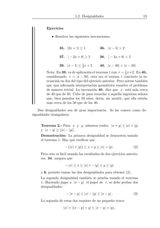 1.2. Desigualdades 13
Ejercicios
• Resolver las siguientes inecuaciones.
35. |2x + 1| ≤ 1 36. |x − 5| > 2
37. | − 3x + 8| ≥ 5 38. | − 3x + 8| < 5
39. |x − 1| ≤ 1
2x + 2 40. |x − 40| < |x − 50|
Nota: En 39. es de aplicación el teorema 1 con r = 1
2x+2. En 40.,
considerando r = |x − 50|, otra vez el teorma 1 convierte la in-
ecuación en dos del tipo del ejercicio anterior. Pero nótese también
que una adecuada interpretación geométrica resuelve el problema
de manera trivial: La inecuación 40. dice que x está más cerca
de 40 que de 50. Cabe de paso recordar a aquella ingeniosa señora
que, bien pasados los 50 años, decía, sin mentir, que ella estaba
más cerca de los 50 que de los 40.
Dos desigualdades son de gran importancia. Se las conoce como de-
sigualdades triangulares.
Teorema 2.- Para x y y números reales, |x + y| ≤ |x| + |y|
y |x − y| ≥ ||x| − |y|| .
Demostración: La primera desigualdad se demuestra usando
el teorema 1. Hay que veriﬁcar que
− (|x| + |y|) ≤ x + y ≤ |x| + |y| . (2)
Pero esto es fácil usando los resultados de dos ejercicios anterio-
res. 34. asegura que
− |x| ≤ x ≤ |x| ∧ − |y| ≤ y ≤ |y|
y 6. permite sumar las dos desigualdades para obtener (2) .
La segunda desigualdad también se prueba usando el teorema
1. Haciendo jugar a |x − y| el papel de r, se debe probar dos
desigualdades:
− |x − y| ≤ |x| − |y| ≤ |x − y| . (3)
La segunda de estas dos requiere de un pequeño truco:
|x| = |(x − y) + y| ≤ |x − y| + |y| ,
 