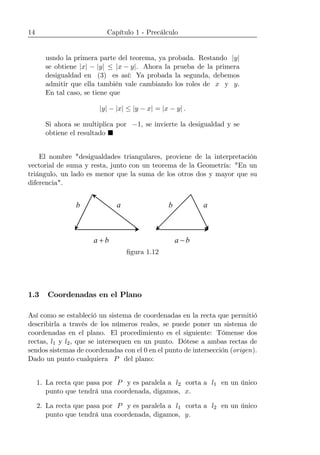 14 Capítulo 1 - Precálculo
usndo la primera parte del teorema, ya probada. Restando |y|
se obtiene |x| − |y| ≤ |x − y|. Ahora la prueba de la primera
desigualdad en (3) es así: Ya probada la segunda, debemos
admitir que ella también vale cambiando los roles de x y y.
En tal caso, se tiene que
|y| − |x| ≤ |y − x| = |x − y| .
Si ahora se multiplica por −1, se invierte la desigualdad y se
obtiene el resultado ¥
El nombre "desigualdades triangulares, proviene de la interpretación
vectorial de suma y resta, junto con un teorema de la Geometría: "En un
triángulo, un lado es menor que la suma de los otros dos y mayor que su
diferencia".
b a ab
ba + ba −
ﬁgura 1.12
1.3 Coordenadas en el Plano
Así como se estableció un sistema de coordenadas en la recta que permitió
describirla a través de los números reales, se puede poner un sistema de
coordenadas en el plano. El procedimiento es el siguiente: Tómense dos
rectas, l1 y l2, que se intersequen en un punto. Dótese a ambas rectas de
sendos sistemas de coordenadas con el 0 en el punto de intersección (origen).
Dado un punto cualquiera P del plano:
1. La recta que pasa por P y es paralela a l2 corta a l1 en un único
punto que tendrá una coordenada, digamos, x.
2. La recta que pasa por P y es paralela a l1 corta a l2 en un único
punto que tendrá una coordenada, digamos, y.
 