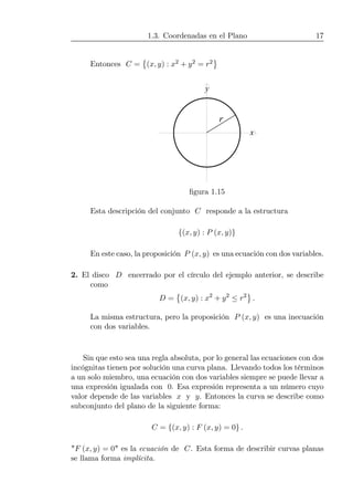 1.3. Coordenadas en el Plano 17
Entonces C =
©
(x, y) : x2 + y2 = r2
ª
x
y
r
ﬁgura 1.15
Esta descripción del conjunto C responde a la estructura
{(x, y) : P (x, y)}
En este caso, la proposición P (x, y) es una ecuación con dos variables.
2. El disco D encerrado por el círculo del ejemplo anterior, se describe
como
D =
©
(x, y) : x2
+ y2
≤ r2
ª
.
La misma estructura, pero la proposición P (x, y) es una inecuación
con dos variables.
Sin que esto sea una regla absoluta, por lo general las ecuaciones con dos
incógnitas tienen por solución una curva plana. Llevando todos los términos
a un solo miembro, una ecuación con dos variables siempre se puede llevar a
una expresión igualada con 0. Esa expresión representa a un número cuyo
valor depende de las variables x y y. Entonces la curva se describe como
subconjunto del plano de la siguiente forma:
C = {(x, y) : F (x, y) = 0} .
"F (x, y) = 0" es la ecuación de C. Esta forma de describir curvas planas
se llama forma implícita.
 
