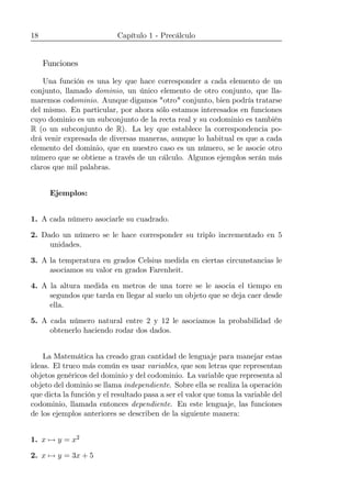 18 Capítulo 1 - Precálculo
Funciones
Una función es una ley que hace corresponder a cada elemento de un
conjunto, llamado dominio, un único elemento de otro conjunto, que lla-
maremos codominio. Aunque digamos "otro" conjunto, bien podría tratarse
del mismo. En particular, por ahora sólo estamos interesados en funciones
cuyo dominio es un subconjunto de la recta real y su codominio es también
R (o un subconjunto de R). La ley que establece la correspondencia po-
drá venir expresada de diversas maneras, aunque lo habitual es que a cada
elemento del dominio, que en nuestro caso es un número, se le asocie otro
número que se obtiene a través de un cálculo. Algunos ejemplos serán más
claros que mil palabras.
Ejemplos:
1. A cada número asociarle su cuadrado.
2. Dado un número se le hace corresponder su triplo incrementado en 5
unidades.
3. A la temperatura en grados Celsius medida en ciertas circunstancias le
asociamos su valor en grados Farenheit.
4. A la altura medida en metros de una torre se le asocia el tiempo en
segundos que tarda en llegar al suelo un objeto que se deja caer desde
ella.
5. A cada número natural entre 2 y 12 le asociamos la probabilidad de
obtenerlo haciendo rodar dos dados.
La Matemática ha creado gran cantidad de lenguaje para manejar estas
ideas. El truco más común es usar variables, que son letras que representan
objetos genéricos del dominio y del codominio. La variable que representa al
objeto del dominio se llama independiente. Sobre ella se realiza la operación
que dicta la función y el resultado pasa a ser el valor que toma la variable del
codominio, llamada entonces dependiente. En este lenguaje, las funciones
de los ejemplos anteriores se describen de la siguiente manera:
1. x 7→ y = x2
2. x 7→ y = 3x + 5
 
