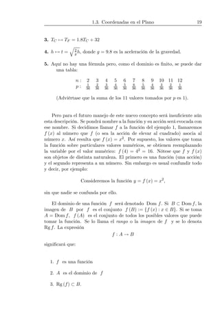1.3. Coordenadas en el Plano 19
3. TC 7→ TF = 1.8TC + 32
4. h 7→ t =
q
2
g h, donde g = 9.8 es la aceleración de la gravedad.
5. Aquí no hay una fórmula pero, como el dominio es ﬁnito, se puede dar
una tabla:
n : 2 3 4 5 6 7 8 9 10 11 12
p : 1
36
2
36
3
36
4
36
5
36
6
36
5
36
4
36
3
36
2
36
1
36
(Adviértase que la suma de los 11 valores tomados por p es 1).
Pero para el futuro manejo de este nuevo concepto será insuﬁciente aún
esta descripción. Se pondrá nombre a la función y su acción será evocada con
ese nombre. Si decidimos llamar f a la función del ejemplo 1, llamaremos
f (x) al número que f (o sea la acción de elevar al cuadrado) asocia al
número x. Así resulta que f (x) = x2. Por supuesto, los valores que toma
la función sobre particulares valores numéricos, se obtienen reemplazando
la variable por el valor numérico: f (4) = 42 = 16. Nótese que f y f (x)
son objetos de distinta naturaleza. El primero es una función (una acción)
y el segundo representa a un número. Sin embargo es usual confundir todo
y decir, por ejemplo:
Consideremos la función y = f (x) = x2
,
sin que nadie se confunda por ello.
El dominio de una función f será denotado Dom f. Si B ⊂ Dom f, la
imagen de B por f es el conjunto f (B) := {f (x) : x ∈ B}. Si se toma
A = Dom f, f (A) es el conjunto de todos los posibles valores que puede
tomar la función. Se lo llama el rango o la imagen de f y se lo denota
Rg f. La expresión
f : A → B
signiﬁcará que:
1. f es una función
2. A es el dominio de f
3. Rg (f) ⊂ B.
 