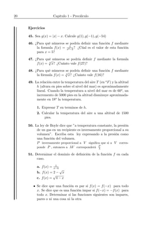 20 Capítulo 1 - Precálculo
Ejercicios
45. Sea g(x) = |x| − x. Calcule g(1), g(−1), g(−54)
46. ¿Para qué números se podría deﬁnir una función f mediante
la formula f(x) = 1
x2−2
? ¿Cúal es el valor de esta función
para x = 5?
47. ¿Para qué números se podría deﬁnir f mediante la formula
f(x) = 3
√
x? ¿Cuánto vale f(27)?
48. ¿Para qué números se podría deﬁnir una función f mediante
la fórmula f(x) = 4
√
x? ¿Cuánto vale f(16)?
49. La relación entre la temperatura del aire T (en oF) y la altitud
h (altura en pies sobre el nivel del mar) es aproximadamente
lineal. Cuando la temperatura a nivel del mar es de 60o, un
incremento de 5000 pies en la altitud disminuye aproximada-
mente en 18o la temperatura.
1. Expresar T en terminos de h.
2. Calcular la temperatura del aire a una altitud de 1500
pies.
50. La ley de Boyle dice que ”a temperatura constante, la presión
de un gas en un recipiente es inversamente proporcional a su
volumen”. Escriba esta ley expresando a la presión como
una función del volumen.
P inversamente proporcional a V signiﬁca que si a V corres-
ponde P , entonces a λV corresponderá P
λ
51. Determinar el dominio de deﬁnición de la función f en cada
caso.
a. f(x) = 1
x−4
b. f(x) = 2 −
√
x
c. f(x) =
√
4 − x
• Se dice que una función es par si f(x) = f(−x) para todo
x. Se dice que es una función impar si f(−x) = −f(x) para
todo x. Determinar si las funciones siguientes son impares,
pares o ni una cosa ni la otra
 