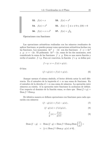 1.3. Coordenadas en el Plano 21
52. f(x) = x 53. f(x) = x2
54. f(x) = x3 55. f(x) = 1
x si x 6= 0 y f(0) = 0
56. f(x) = x + x2 57. f(x) = 2
x−3
Operaciones con funciones
Las operaciones aritméticas realizadas con los números resultantes de
aplicar funciones, se pueden pensar como operaciones aritméticas hechas con
las funciones. Los monomios 3x4 y −2x son dos funciones: f : x 7→ 3x4
y g : x 7→ −2x. El polinomio 3x4 − 2x, suma de los dos monomios, será
considerado la suma de las funciones f y g. Esta es una nueva función y
recibe el nombre f + g. Para ser concretos, la función f + g se deﬁne por:
f + g : x 7→ f (x) + g (x) .
O bien
(f + g) (x) = f (x) + g (x) . (6)
Aunque usemos el mismo símbolo, el lector debería notar la sutil dife-
rencia: En el miembro de la izquierda el + es una suma de funciones. En
el miembro de la derecha el + es una suma de números. La operación entre
números ya existía. A la operación entre funciones la acabamos de deﬁnir.
Con respecto al dominio de la función suma, es claro que Dom (f + g) =
Dom f ∩ Dom g.
De idéntica manera se deﬁnen operaciones con funciones para cada ope-
ración con números
(f − g) (x) = f (x) − g (x) , (7)
(f · g) (x) = f (x) g (x) , (8)
f
g
(x) =
f (x)
g (x)
. (9)
Dom (f − g) = Dom (f · g) = Dom f ∩ Dom g.Dom
µ
f
g
¶
=
= {x ∈ Dom f ∩ Dom g : g (x) 6= 0} .
 