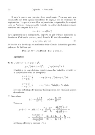 22 Capítulo 1 - Precálculo
Si esto le parece una tontería, tiene usted razón. Pero usar este pro-
cedimiento nos dará algunas facilidades de lenguaje que no queremos de-
saprovechar. Lo que sí es una idea importante es la operación de composi-
ción de funciones Esta operación consiste en aplicar dos funciones sucesi-
vamente, una después de la otra.
x 7→ f (x) 7→ g (f (x))
Esta operación no es conmutativa. Importa en qué orden se componen las
funciones. Cuál actúa primero y cuál después. El símbolo usado es ◦:
g ◦ f (x) := g (f (x)) (10)
Se escribe a la derecha (o sea más cerca de la variable) la función que actúa
primero. Es fácil ver que
Dom (g ◦ f) = {x ∈ Dom f : f (x) ∈ Dom g} .
Ejemplos:
6. Si f (x) = x + 3 y g (y) = y2,
g ◦ f (x) = (x + 3)2
, f ◦ g (y) = y2
+ 3.
El artiﬁcio de usar distintos nombres para las variables, permite ver
la composición como un reemplazo:
y = f (x)
z = g (y)
¾
z = g (y) = g (f (x)) = g ◦ f (x)
x = g (y)
z = f (x)
¾
z = f (x) = f (g (y)) = f ◦ g (y) ,
pero uno debería poder manejar la composición con cualquier nombre
de variables.
7. Sean ahora
f (x) =
x + 2
2x − 3
, g (x) =
3x + 2
2x − 1
Entonces,
g ◦ f (x) = g (f (x)) = g
µ
x + 2
2x − 3
¶
=
3
³
x+2
2x−3
´
+ 2
2
³
x+2
2x−3
´
− 1
=
=
3x+6+2(2x−3)
2x−3
2x+4−(2x−3)
2x−3
=
3x + 6 + 4x − 6
2x + 4 − 2x + 3
=
7x
7
= x.
Invitamos al lector a calcular f ◦ g
 