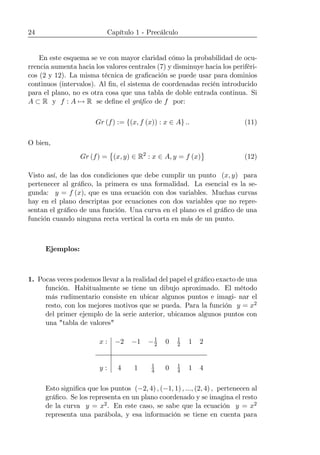 24 Capítulo 1 - Precálculo
En este esquema se ve con mayor claridad cómo la probabilidad de ocu-
rrencia aumenta hacia los valores centrales (7) y disminuye hacia los periféri-
cos (2 y 12). La misma técnica de graﬁcación se puede usar para dominios
continuos (intervalos). Al ﬁn, el sistema de coordenadas recién introducido
para el plano, no es otra cosa que una tabla de doble entrada continua. Si
A ⊂ R y f : A 7→ R se deﬁne el gráﬁco de f por:
Gr (f) := {(x, f (x)) : x ∈ A} .. (11)
O bien,
Gr (f) =
©
(x, y) ∈ R2
: x ∈ A, y = f (x)
ª
(12)
Visto así, de las dos condiciones que debe cumplir un punto (x, y) para
pertenecer al gráﬁco, la primera es una formalidad. La esencial es la se-
gunda: y = f (x), que es una ecuación con dos variables. Muchas curvas
hay en el plano descriptas por ecuaciones con dos variables que no repre-
sentan el gráﬁco de una función. Una curva en el plano es el gráﬁco de una
función cuando ninguna recta vertical la corta en más de un punto.
Ejemplos:
1. Pocas veces podemos llevar a la realidad del papel el gráﬁco exacto de una
función. Habitualmente se tiene un dibujo aproximado. El método
más rudimentario consiste en ubicar algunos puntos e imagi- nar el
resto, con los mejores motivos que se pueda. Para la función y = x2
del primer ejemplo de la serie anterior, ubicamos algunos puntos con
una "tabla de valores"
x : −2 −1 −1
2 0 1
2 1 2
y : 4 1 1
4 0 1
4 1 4
Esto signiﬁca que los puntos (−2, 4) , (−1, 1) , ..., (2, 4) , pertenecen al
gráﬁco. Se los representa en un plano coordenado y se imagina el resto
de la curva y = x2. En este caso, se sabe que la ecuación y = x2
representa una parábola, y esa información se tiene en cuenta para
 