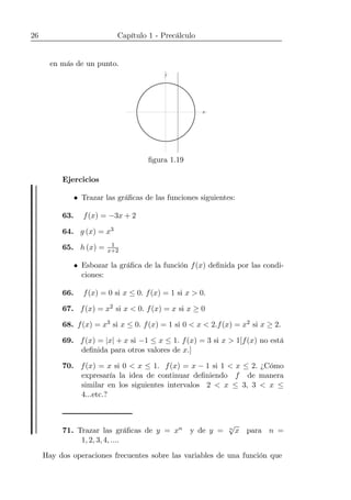 26 Capítulo 1 - Precálculo
en más de un punto.
x
y
ﬁgura 1.19
Ejercicios
• Trazar las gráﬁcas de las funciones siguientes:
63. f(x) = −3x + 2
64. g (x) = x3
65. h (x) = 1
x+2
• Esbozar la gráﬁca de la función f(x) deﬁnida por las condi-
ciones:
66. f(x) = 0 si x ≤ 0. f(x) = 1 si x > 0.
67. f(x) = x2 si x < 0. f(x) = x si x ≥ 0
68. f(x) = x3 si x ≤ 0. f(x) = 1 si 0 < x < 2.f(x) = x2 si x ≥ 2.
69. f(x) = |x| + x si −1 ≤ x ≤ 1. f(x) = 3 si x > 1[f(x) no está
deﬁnida para otros valores de x.]
70. f(x) = x si 0 < x ≤ 1. f(x) = x − 1 si 1 < x ≤ 2. ¿Cómo
expresaría la idea de continuar deﬁniendo f de manera
similar en los siguientes intervalos 2 < x ≤ 3, 3 < x ≤
4...etc.?
71. Trazar las gráﬁcas de y = xn y de y = n
√
x para n =
1, 2, 3, 4, ....
Hay dos operaciones frecuentes sobre las variables de una función que
 