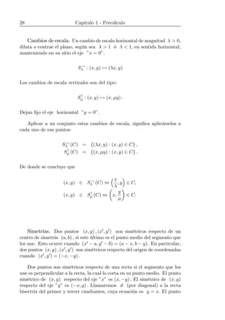 28 Capítulo 1 - Precálculo
Cambios de escala. Un cambio de escala horizontal de magnitud λ > 0,
dilata o contrae el plano, según sea λ > 1 ó λ < 1, en sentido horizontal,
manteniendo en su sitio el eje ”x = 0”.
S→
λ : (x, y) 7→ (λx, y)
Los cambios de escala verticales son del tipo:
S↑
µ : (x, y) 7→ (x, µy) .
Dejan ﬁjo el eje horizontal ”y = 0”.
Aplicar a un conjunto estos cambios de escala, signiﬁca aplicárselos a
cada uno de sus puntos:
S→
λ (C) = {(λx, y) : (x, y) ∈ C} ,
S↑
µ (C) = {(x, µy) : (x, y) ∈ C} .
De donde se concluye que
(x, y) ∈ S→
λ (C) ⇔
³x
λ
, y
´
∈ C,
(x, y) ∈ S↑
µ (C) ⇔
µ
x,
y
µ
¶
∈ C.
Simetrías. Dos puntos (x, y) , (x0, y0) son simétricos respecto de un
centro de simetría (a, b) , si este último es el punto medio del segmento que
los une. Esto ocurre cuando (x0 − a, y0 − b) = (a − x, b − y). En particular,
dos puntos (x, y) , (x0, y0) son simétricos respecto del origen de coordenadas
cuando (x0, y0) = (−x, −y) .
Dos puntos son simétricos respecto de una recta si el segmento que los
une es perpendicular a la recta, la cual lo corta en su punto medio. El punto
simétrico de (x, y) respecto del eje ”x” es (x, −y) . El simétrico de (x, y)
respecto del eje ”y” es (−x, y) . Llamaremos d (por diagonal) a la recta
bisectriz del primer y tercer cuadrantes, cuya ecuación es y = x. El punto
 