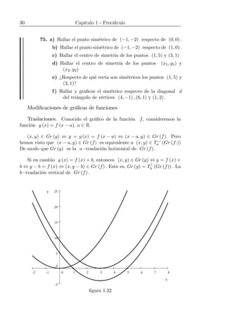 30 Capítulo 1 - Precálculo
75. a) Hallar el punto simétrico de (−1, −2) respecto de (0, 0) .
b) Hallar el punto simétrico de (−1, −2) respecto de (1, 0) .
c) Hallar el centro de simetría de los puntos (1, 5) y (3, 1)
d) Hallar el centro de simetría de los puntos (x1, y1) y
(x2, y2)
e) ¿Respecto de qué recta son simétricos los puntos (1, 5) y
(3, 1)?
f) Hallar y graﬁcar el simétrico respecto de la diagonal d
del triángulo de vértices (4, −1) , (6, 1) y (1, 2) .
Modiﬁcaciones de gráﬁcas de funciones
Traslaciones. Conocido el gráﬁco de la función f, consideremos la
función g (x) = f (x − a), a ∈ R.
(x, y) ∈ Gr (g) ⇔ y = g (x) = f (x − a) ⇔ (x − a, y) ∈ Gr (f). Pero
hemos visto que (x − a, y) ∈ Gr (f) es equivalente a (x, y) ∈ T→
a (Gr (f.))
De modo que Gr (g) es la a−traslación horizontal de Gr (f) .
Si en cambio g (x) = f (x) + b, entonces (x, y) ∈ Gr (g) ⇔ y = f (x) +
b ⇔ y − b = f (x) ⇔ (x, y − b) ∈ Gr (f) . Esto es, Gr (g) = T↑
b (Gr (f)) . La
b−traslación vertical de Gr (f) .
876543210-1-2
25
20
15
10
5
0
-5
x
y
x
y
ﬁgura 1.22
 