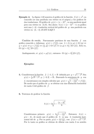 1.4. Gráﬁcos 31
Ejemplo 4: La ﬁgura 1.22 muestra el gráﬁco de la función f (x) = x2, ya
conocido (es una parábola con vértice en el origen) y los gráﬁcos de
dos traslaciones. El gráﬁco de g (x) = (x − 3)2
, es una parábola igual
pero con vértice en (3, 0) . Sea ahora h (x) = (x − 3)2
− 4. su gráﬁco
será una (−4) −traslación vertical del gráﬁco de g: una parábola con
vértice en (3, −4) .HASTAAQUI
Cambios de escala. Nuevamante partimos de una función f con
gráﬁco conocido y deﬁnimos g (x) = f
¡x
λ
¢
, con λ > 0. (x, y) ∈ Gr (g) ⇔
y = g (x) ⇔ y = f
¡x
λ
¢
⇔
¡x
λ, y
¢
∈ Gr (f) ⇔ (x, y) ∈ S→
λ [Gr (f)] . Esto es,
Gr (g) = S→
λ [Gr (f)] .
Análogamente, si g (x) = µf (x) , entonces Gr (g) = S↑
µ [Gr (f)] .
Ejemplos:
5. Consideremos la función f : [−1, 1] → R deﬁnida por y =
√
1 − x2. Sea
g (x) = 1
3
√
9 − x2. g : [−3, 3] → R.. Buscando la semejanza de g con
f, encontramos con simples cálculos que g (x) =
q
1 −
¡x
3
¢2
= f
¡x
3
¢
.
De modo que el gráﬁco de g se obtiene con una dilatación horizontal
de razón 3 del gráﬁco de f.
6. Tratemos de graﬁcar la función
h (x) = 2
s
1 −
(x − 4)2
9
.
Consideramos primero g (x) = 2
q
1 −
¡x
3
¢2
. Entonces h (x) =
g (x − 4) , de modo que el gráﬁco de h es una 4−traslación hori-
zontal del de g. Por su parte, g (x) = 2f
¡x
3
¢
, con f (x) =
√
1 − x2.
Por lo tanto su gráﬁco se obtiene de dilatar con razón 3 en sentido
 