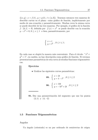 1.5. Funciones Trigonométricas 37
{(x, y) : x = f (t) , y = g (t) , t ∈ [a, b]}. Tenemos entonces tres maneras de
describir curvas en el plano: como gráﬁco de función, implícitamente por
medio de una ecuación y paramétricamente. Muchas veces la misma curva
se puede describir de las tres maneras. Por ejemplo, el gráﬁco de la función
f : [0, 1] → R, deﬁnida por f (x) = x2 se puede descibir con la ecuación
y − x2 = 0, 0 ≤ x ≤ 1 o bien, paramétricamente, por
½
x = t
y = t2 , 0 ≤ t ≤ 1.
En cada caso se elegirá la manera más conveniente. Para el círculo ”x2 +
y2 = 1”, en cambio, no hay descripción como gráﬁco de función. Sí veremos
presentaciones paramétricas de esta curva al estudiar funciones trigonométri-
cas.
Ejercicios
• Graﬁcar las siguientes curvas paramétricas:
89.
½
x = 2t
y = 4 − t2 , 0 ≤ t ≤ 2
90.
½
x = 10t
y = −5t2 + 2t
, 0 ≤ t ≤ 2
91. Dar una parametrización del segmento que une los puntos
(2, 1) y (4, −2)
1.5 Funciones Trigonométricas
Angulos
Un ángulo (orientado) es un par ordenado de semirrectas de origen
 