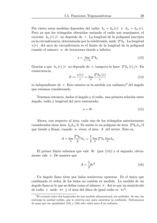 1.5. Funciones Trigonométricas 39
Por cierto estas medidas dependen del radio: bn = bn (r) y hn = hn (r).
Pero ya que los triángulos obtenidos variando el radio son semejantes, el
cociente bn (r) /r no depende de r. La longitud de la poligonal inscripta
en la circunferencia, determinada por la subdivisión, mide 2nbn. La longitud
s (r) del arco de circunferencia es el límite de la longitud de la poligonal
cuando el número n de iteraciones tiende a inﬁnito:
s = lim
n→∞
2n
bn (13)
Gracias a que bn (r) /r no depende de r, tampoco lo hace 2nbn (r) /r. En
consecuencia,
θ :=
s (r)
r
= lim
n
2nbn (r)
r
(14)
es independiente de r. Este número es la medida (en radianes)3 del ángulo
que estamos considerando.
Tenemos entonces, dados el ángulo y el radio, una primera relación entre
ángulo, radio y longitud del arco sustentado:
s = θr (15)
Ahora, con respecto al área, cada uno de los triángulos anteriormente
considerados tiene área bnhn/2. Su unión es un polígono de área 2nbnhn/2
que tiende a llenar, cuando n crece, el área A del sector. Esto es,
A = lim
n
2nbn
2
hn =
1
2
lim
n
2n
bn lim
n
hn
El primer límite sabemos que vale θr (por (14)) y el segundo, obvia-
mente vale r. De manera que
A =
1
2
θr2
(16)
Un ángulo llano tiene por lados semirectas opuestas. Es el único que
cambiando el orden de los lados no cambia su medida. La medida de un
ángulo llano es lo que se deﬁne como el número π. Así es que un semicírculo
de radio r mide πr y el área del disco de igual radio es πr2.
3
El cociente entre dos longitudes da una medida adimensional, sin unidades. Se usa, sin
embargo la unidad radián, que se abrevia rad, para aumentar la confusión. Subrayamos
de paso que las igualdades (15) y (16) sólo valen para θ en radianes
 